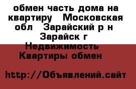  обмен часть дома на квартиру - Московская обл., Зарайский р-н, Зарайск г. Недвижимость » Квартиры обмен   